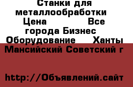 Станки для металлообработки › Цена ­ 20 000 - Все города Бизнес » Оборудование   . Ханты-Мансийский,Советский г.